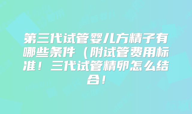 第三代试管婴儿方精子有哪些条件（附试管费用标准！三代试管精卵怎么结合！