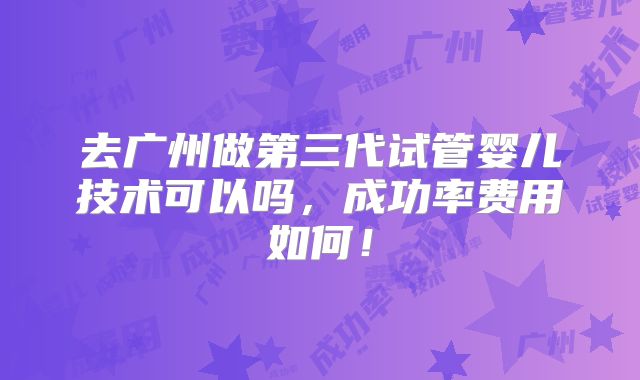去广州做第三代试管婴儿技术可以吗，成功率费用如何！
