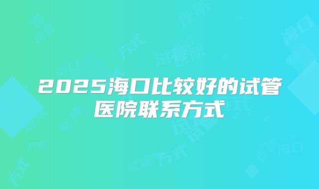 2025海口比较好的试管医院联系方式