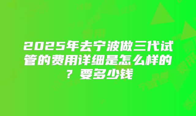 2025年去宁波做三代试管的费用详细是怎么样的？要多少钱