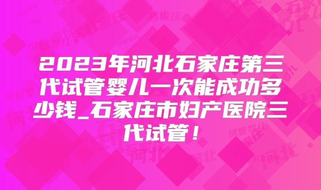 2023年河北石家庄第三代试管婴儿一次能成功多少钱_石家庄市妇产医院三代试管！