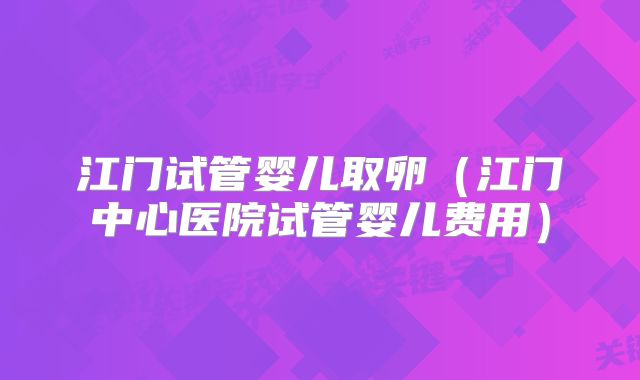 江门试管婴儿取卵（江门中心医院试管婴儿费用）