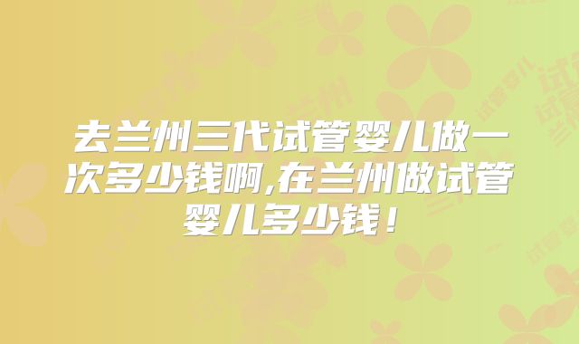 去兰州三代试管婴儿做一次多少钱啊,在兰州做试管婴儿多少钱！