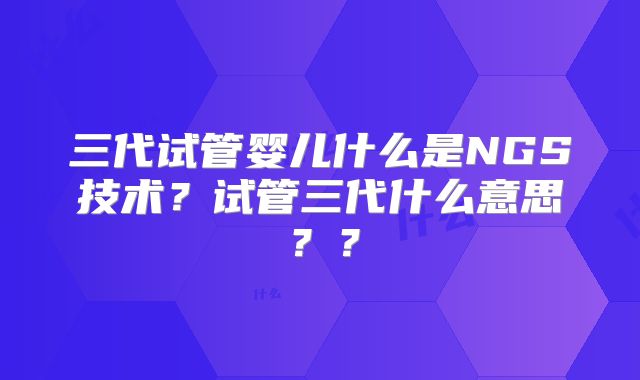 三代试管婴儿什么是NGS技术?试管三代什么意思??
