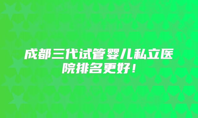 成都三代试管婴儿私立医院排名更好!