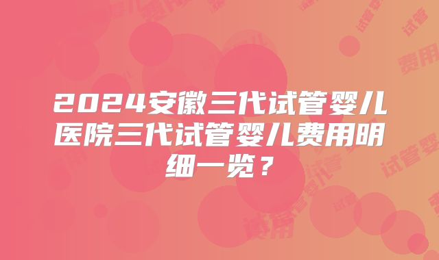 2024安徽三代试管婴儿医院三代试管婴儿费用明细一览?