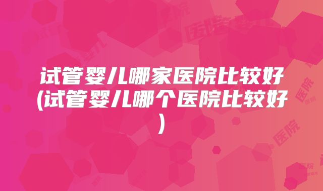 试管婴儿哪家医院比较好(试管婴儿哪个医院比较好)