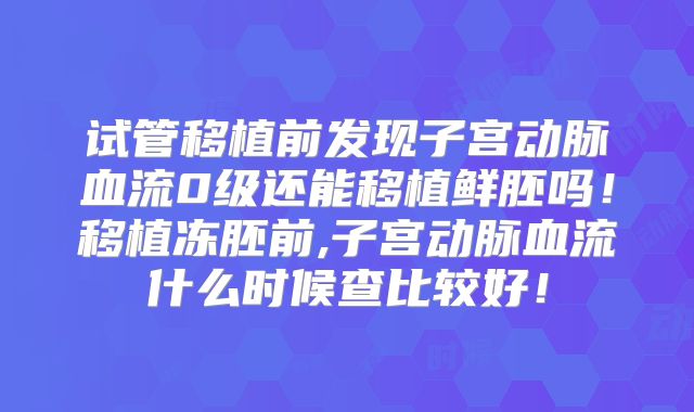 试管移植前发现子宫动脉血流0级还能移植鲜胚吗！移植冻胚前,子宫动脉血流什么时候查比较好！