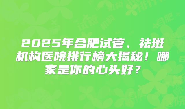 2025年合肥试管、祛斑机构医院排行榜大揭秘!哪家是你的心头好?