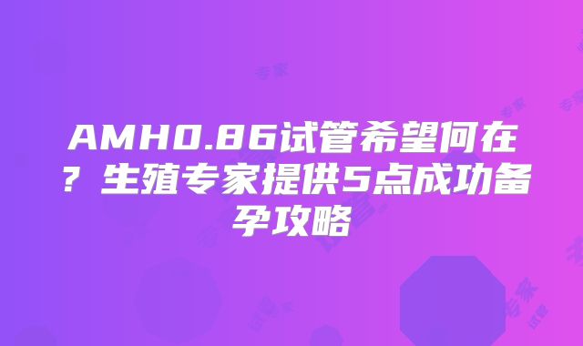AMH0.86试管希望何在?生殖专家提供5点成功备孕攻略
