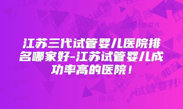 江苏三代试管婴儿医院排名哪家好-江苏试管婴儿成功率高的医院！