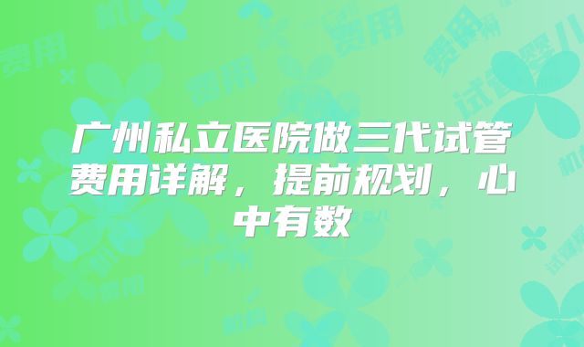 广州私立医院做三代试管费用详解，提前规划，心中有数