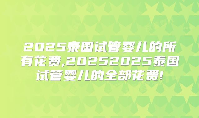 2025泰国试管婴儿的所有花费,20252025泰国试管婴儿的全部花费!
