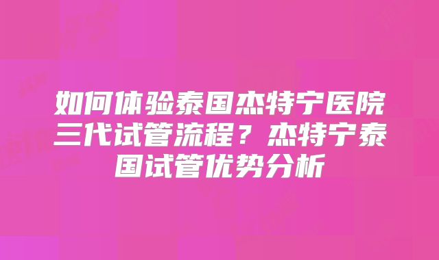 如何体验泰国杰特宁医院三代试管流程？杰特宁泰国试管优势分析