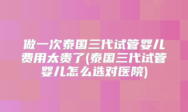 做一次泰国三代试管婴儿费用太贵了(泰国三代试管婴儿怎么选对医院)