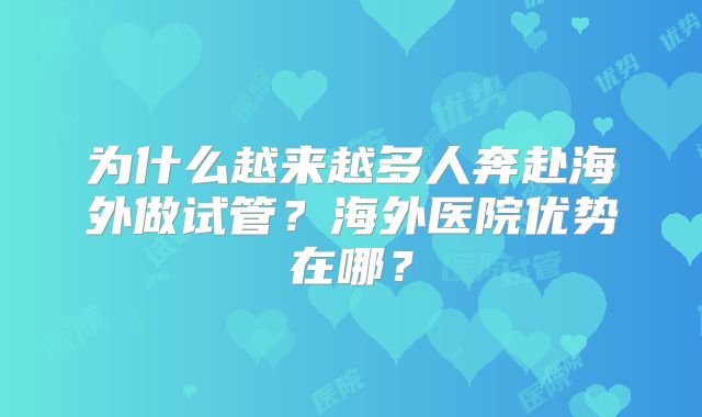 为什么越来越多人奔赴海外做试管？海外医院优势在哪？