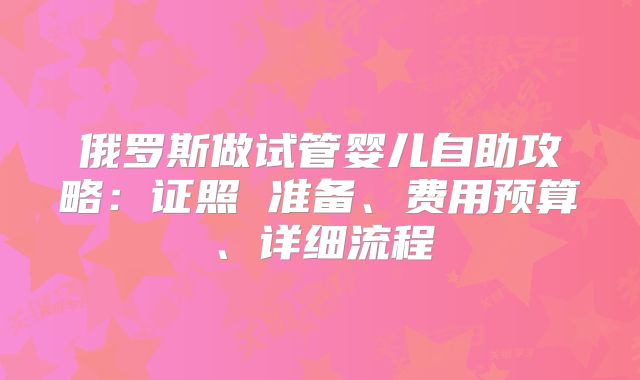 俄罗斯做试管婴儿自助攻略：证照 准备、费用预算、详细流程