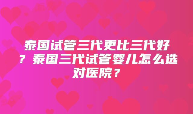 泰国试管三代更比三代好?泰国三代试管婴儿怎么选对医院?