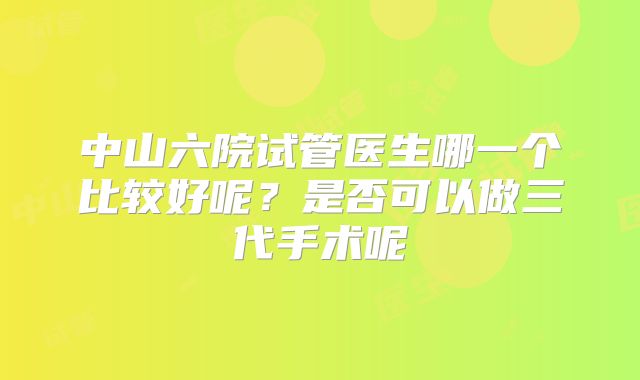 中山六院试管医生哪一个比较好呢？是否可以做三代手术呢