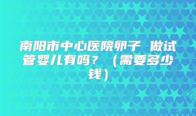 南阳市中心医院卵子 做试管婴儿有吗？（需要多少钱）