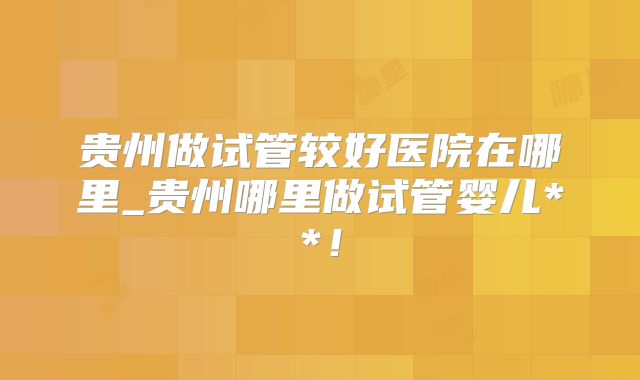 贵州做试管较好医院在哪里_贵州哪里做试管婴儿**！