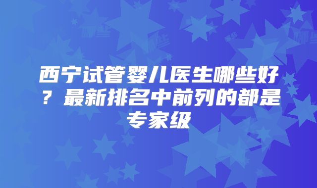 西宁试管婴儿医生哪些好？最新排名中前列的都是专家级
