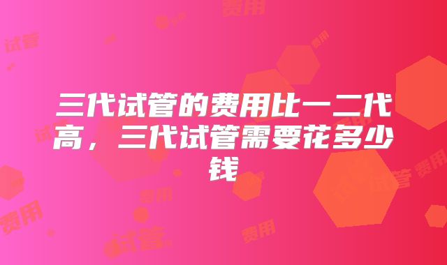 三代试管的费用比一二代高,三代试管需要花多少钱