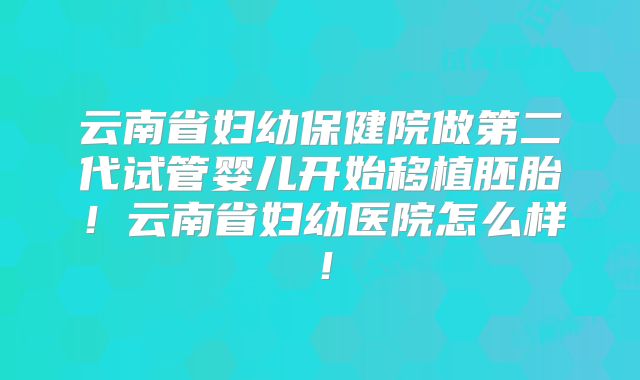 云南省妇幼保健院做第二代试管婴儿开始移植胚胎!云南省妇幼医院怎么样!