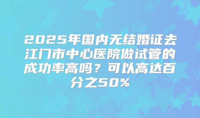 2025年国内无结婚证去江门市中心医院做试管的成功率高吗？可以高达百分之50%