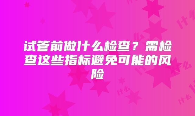 试管前做什么检查?需检查这些指标避免可能的风险