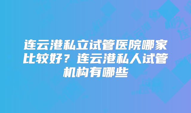 连云港私立试管医院哪家比较好？连云港私人试管机构有哪些