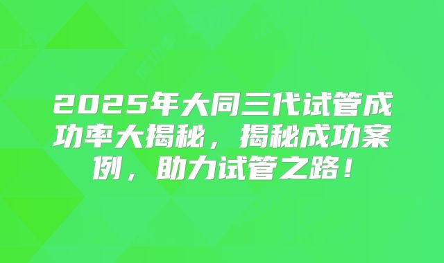 2025年大同三代试管成功率大揭秘,揭秘成功案例,助力试管之路!
