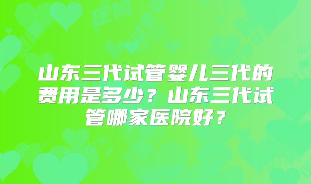 山东三代试管婴儿三代的费用是多少？山东三代试管哪家医院好？