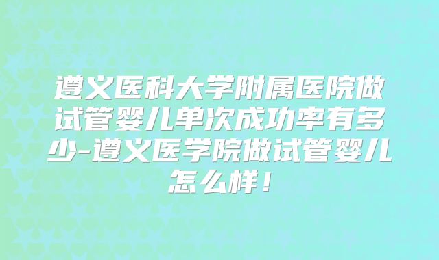 遵义医科大学附属医院做试管婴儿单次成功率有多少-遵义医学院做试管婴儿怎么样！