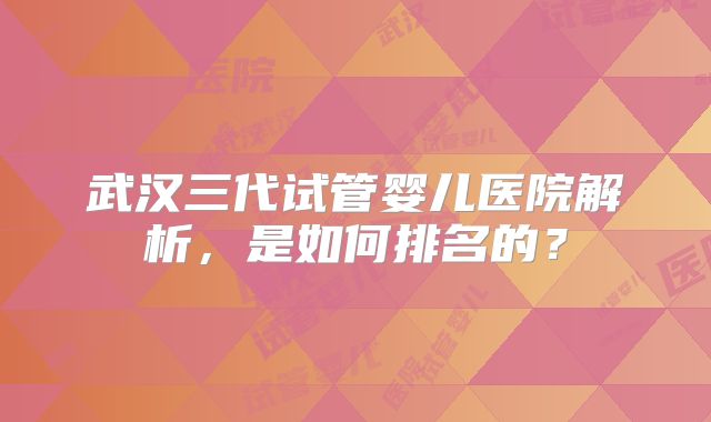 武汉三代试管婴儿医院解析,是如何排名的?