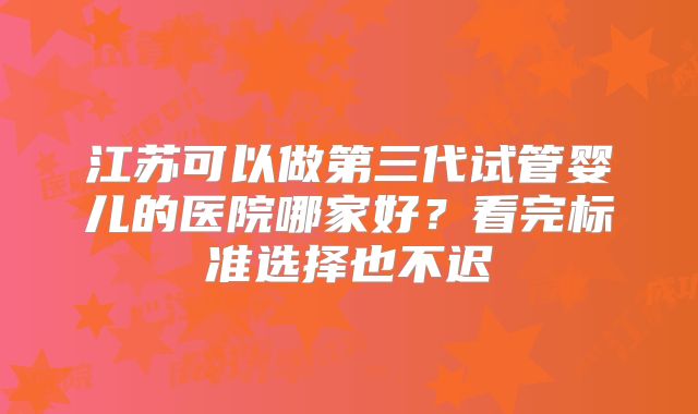 江苏可以做第三代试管婴儿的医院哪家好?看完标准选择也不迟
