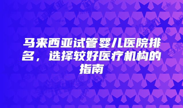 马来西亚试管婴儿医院排名,选择较好医疗机构的指南