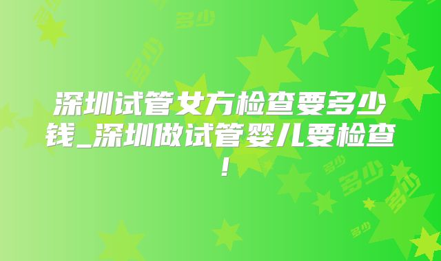 深圳试管女方检查要多少钱_深圳做试管婴儿要检查!