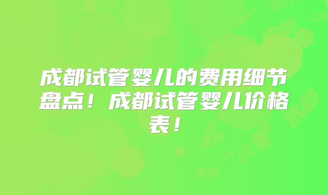 成都试管婴儿的费用细节盘点！成都试管婴儿价格表！