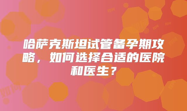 哈萨克斯坦试管备孕期攻略,如何选择合适的医院和医生?