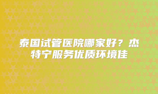 泰国试管医院哪家好？杰特宁服务优质环境佳