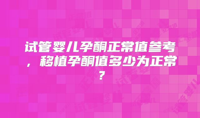 试管婴儿孕酮正常值参考,移植孕酮值多少为正常?