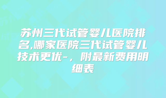 苏州三代试管婴儿医院排名,哪家医院三代试管婴儿技术更优-，附最新费用明细表