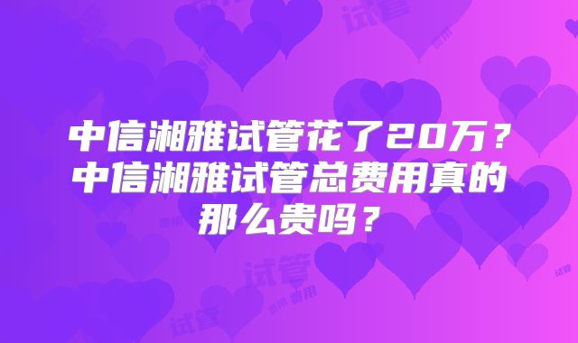 中信湘雅试管花了20万？中信湘雅试管总费用真的那么贵吗？