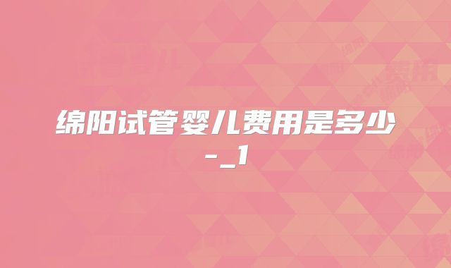 绵阳试管婴儿费用是多少-_1