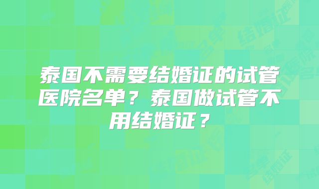 泰国不需要结婚证的试管医院名单？泰国做试管不用结婚证？