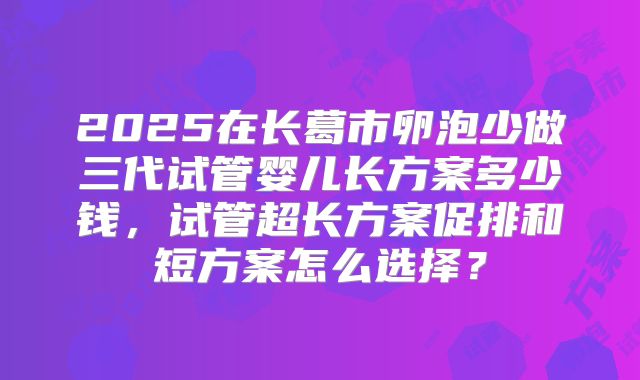 2025在长葛市卵泡少做三代试管婴儿长方案多少钱,试管超长方案促排和短方案怎么选择?