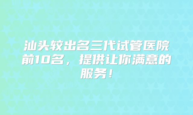 汕头较出名三代试管医院前10名，提供让你满意的服务！