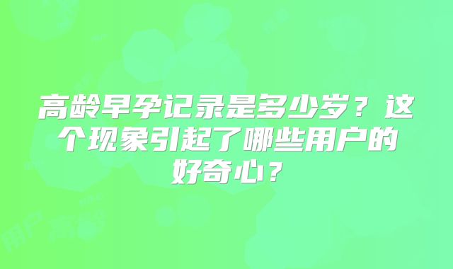高龄早孕记录是多少岁？这个现象引起了哪些用户的好奇心？