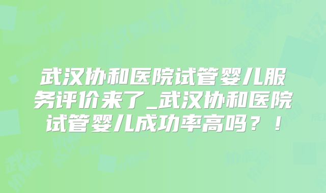 武汉协和医院试管婴儿服务评价来了_武汉协和医院试管婴儿成功率高吗?!